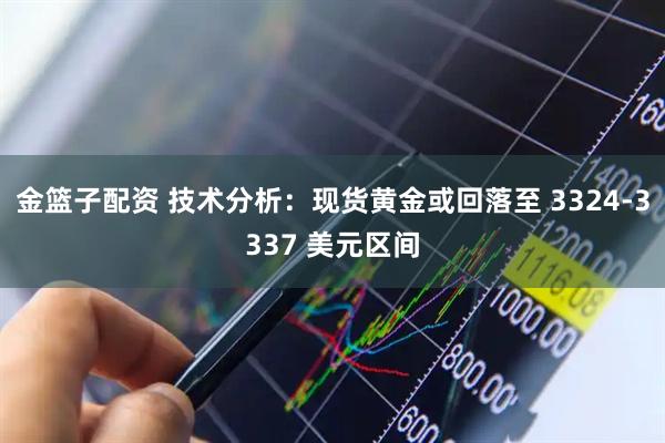 金篮子配资 技术分析：现货黄金或回落至 3324-3337 美元区间