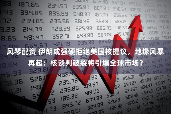风琴配资 伊朗或强硬拒绝美国核提议，地缘风暴再起：核谈判破裂将引爆全球市场？