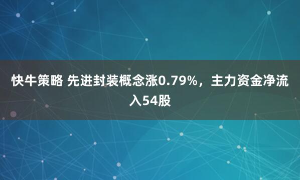 快牛策略 先进封装概念涨0.79%，主力资金净流入54股
