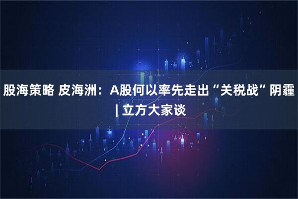 股海策略 皮海洲：A股何以率先走出“关税战”阴霾 | 立方大家谈