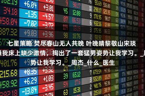 七星策略 焚尽春山无人共晚 叶晚晴黎敬山宋琰 醉酒后，老婆嫌我床上缺少激情，掏出了一套猛男姿势让我学习。_周杰_什么_医生