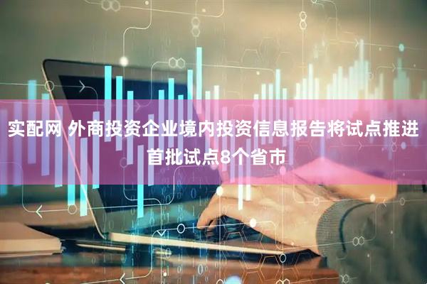 实配网 外商投资企业境内投资信息报告将试点推进 首批试点8个省市