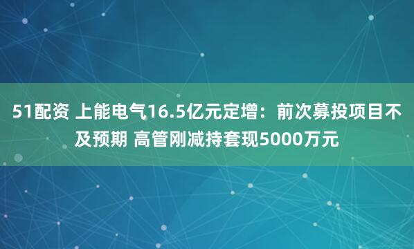 51配资 上能电气16.5亿元定增：前次募投项目不及预期 高管刚减持套现5000万元