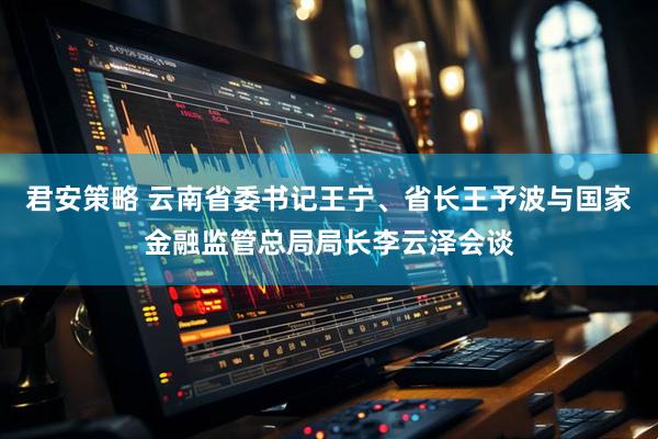 君安策略 云南省委书记王宁、省长王予波与国家金融监管总局局长李云泽会谈