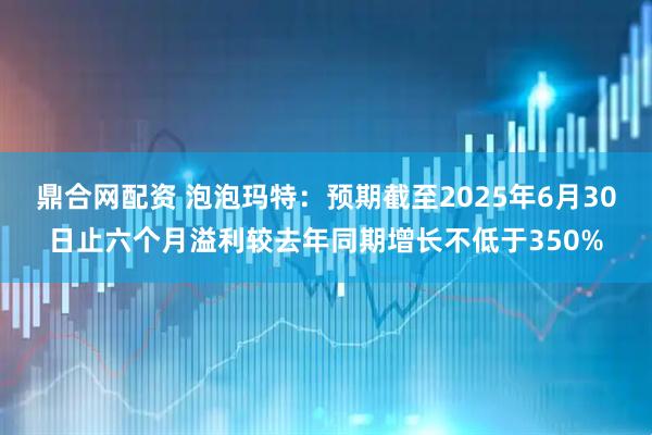 鼎合网配资 泡泡玛特：预期截至2025年6月30日止六个月溢利较去年同期增长不低于350%