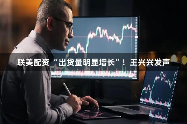 联美配资 “出货量明显增长”！王兴兴发声