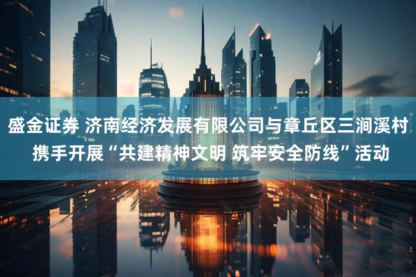 盛金证券 济南经济发展有限公司与章丘区三涧溪村 携手开展“共建精神文明 筑牢安全防线”活动