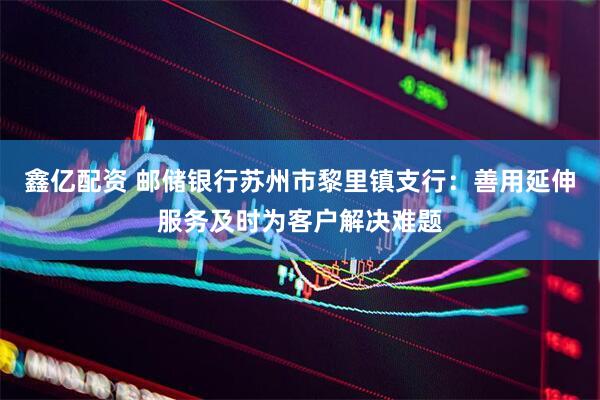 鑫亿配资 邮储银行苏州市黎里镇支行：善用延伸服务及时为客户解决难题