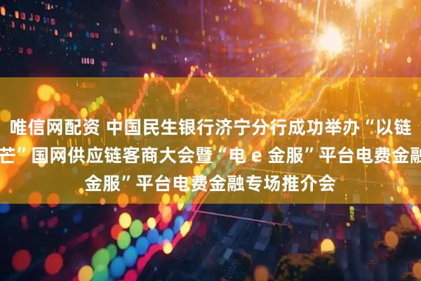 唯信网配资 中国民生银行济宁分行成功举办“以链为基 绽放光芒”国网供应链客商大会暨“电 e 金服”平台电费金融专场推介会