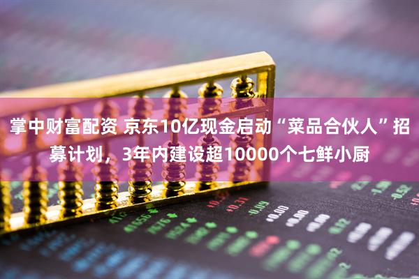 掌中财富配资 京东10亿现金启动“菜品合伙人”招募计划，3年内建设超10000个七鲜小厨