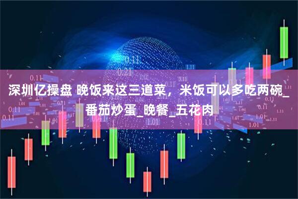 深圳亿操盘 晚饭来这三道菜，米饭可以多吃两碗_番茄炒蛋_晚餐_五花肉