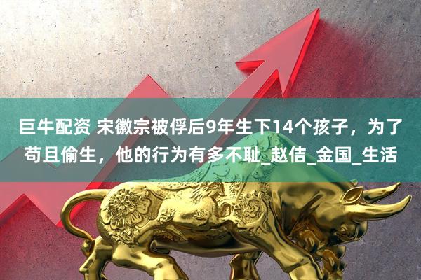 巨牛配资 宋徽宗被俘后9年生下14个孩子，为了苟且偷生，他的行为有多不耻_赵佶_金国_生活