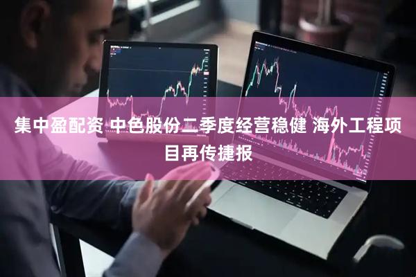 集中盈配资 中色股份二季度经营稳健 海外工程项目再传捷报