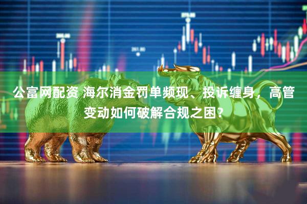 公富网配资 海尔消金罚单频现、投诉缠身，高管变动如何破解合规之困？