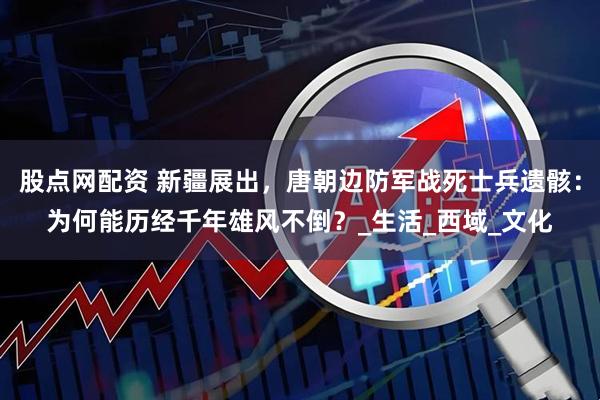 股点网配资 新疆展出，唐朝边防军战死士兵遗骸：为何能历经千年雄风不倒？_生活_西域_文化