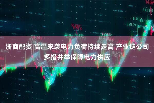 浙商配资 高温来袭电力负荷持续走高 产业链公司多措并举保障电力供应