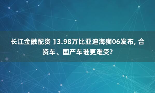 长江金融配资 13.98万比亚迪海狮06发布, 合资车、国产车谁更难受?