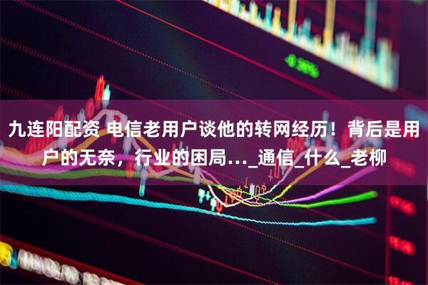 九连阳配资 电信老用户谈他的转网经历！背后是用户的无奈，行业的困局…_通信_什么_老柳