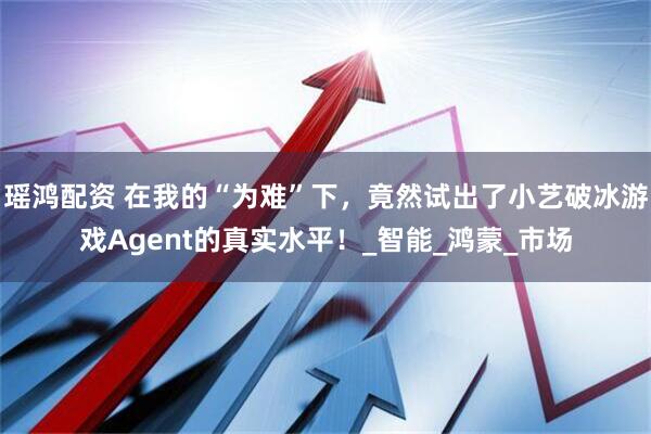 瑶鸿配资 在我的“为难”下，竟然试出了小艺破冰游戏Agent的真实水平！_智能_鸿蒙_市场