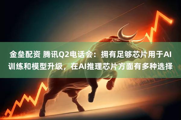 金垒配资 腾讯Q2电话会：拥有足够芯片用于AI训练和模型升级，在AI推理芯片方面有多种选择