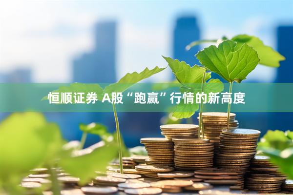 恒顺证券 A股“跑赢”行情的新高度