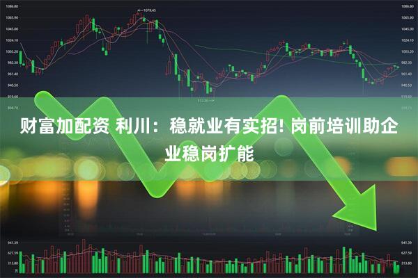 财富加配资 利川：稳就业有实招! 岗前培训助企业稳岗扩能