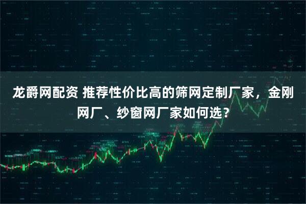 龙爵网配资 推荐性价比高的筛网定制厂家，金刚网厂、纱窗网厂家如何选？