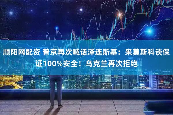 顺阳网配资 普京再次喊话泽连斯基：来莫斯科谈保证100%安全！乌克兰再次拒绝