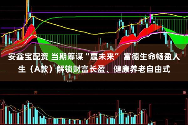 安鑫宝配资 当期筹谋“赢未来” 富德生命畅盈人生（A款）解锁财富长盈、健康养老自由式