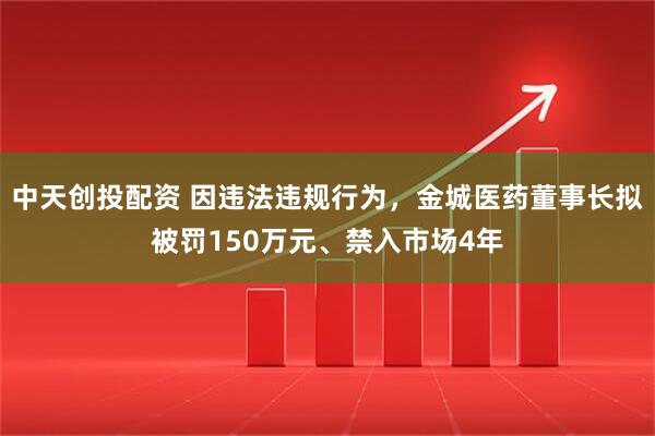 中天创投配资 因违法违规行为，金城医药董事长拟被罚150万元、禁入市场4年