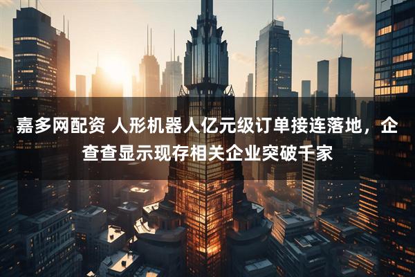 嘉多网配资 人形机器人亿元级订单接连落地，企查查显示现存相关企业突破千家