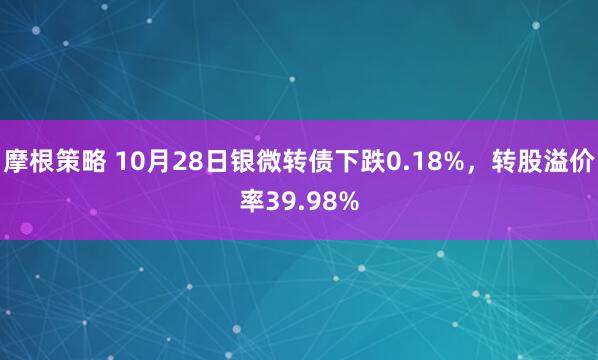摩根策略 10月28日银微转债下跌0.18%，转股溢价率39.98%