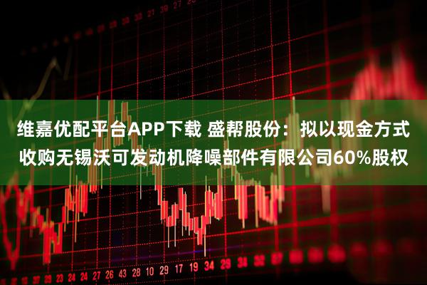 维嘉优配平台APP下载 盛帮股份：拟以现金方式收购无锡沃可发动机降噪部件有限公司60%股权