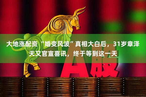 大地涨配资 “婚变风波”真相大白后，31岁章泽天又官宣喜讯，终于等到这一天