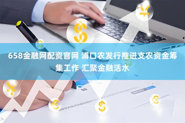 658金融网配资官网 浦口农发行推进支农资金筹集工作 汇聚金融活水