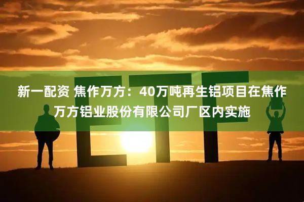 新一配资 焦作万方：40万吨再生铝项目在焦作万方铝业股份有限公司厂区内实施