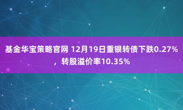 基金华宝策略官网 12月19日重银转债下跌0.27%，转股溢价率10.35%