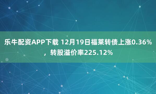 乐牛配资APP下载 12月19日福莱转债上涨0.36%，转股溢价率225.12%