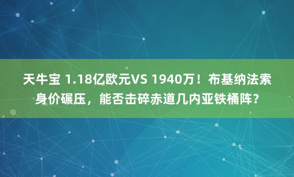天牛宝 1.18亿欧元VS 1940万！布基纳法索身价碾压，能否击碎赤道几内亚铁桶阵？