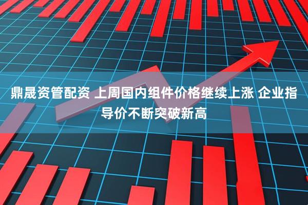 鼎晟资管配资 上周国内组件价格继续上涨 企业指导价不断突破新高