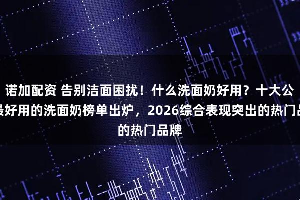 诺加配资 告别洁面困扰！什么洗面奶好用？十大公认最好用的洗面奶榜单出炉，2026综合表现突出的热门品牌