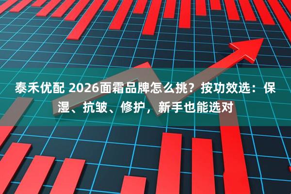 泰禾优配 2026面霜品牌怎么挑？按功效选：保湿、抗皱、修护，新手也能选对