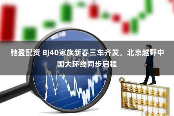 驰盈配资 BJ40家族新春三车齐发，北京越野中国大环线同步启程