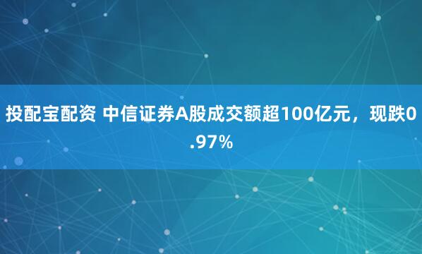 投配宝配资 中信证券A股成交额超100亿元，现跌0.97%
